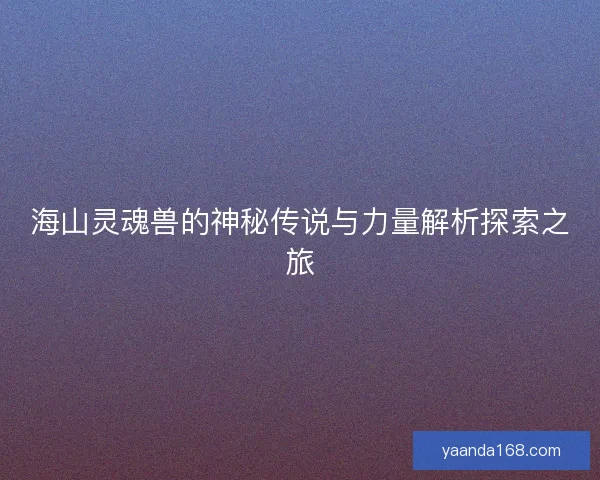 海山灵魂兽的神秘传说与力量解析探索之旅 海山灵魂兽的神秘传说与力量解析探索之旅