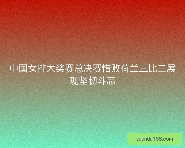 中国女排大奖赛总决赛惜败荷兰三比二展现坚韧斗志