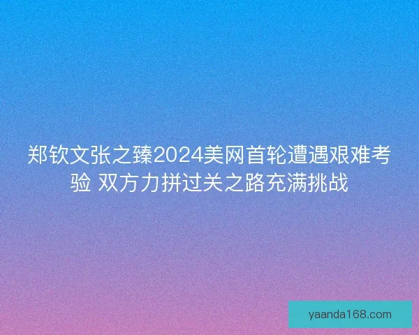 郑钦文张之臻2024美网首轮遭遇艰难考验 双方力拼过关之路充满挑战 郑钦文张之臻2024美网首轮遭遇艰难考验 双方力拼过关之路充满挑战
