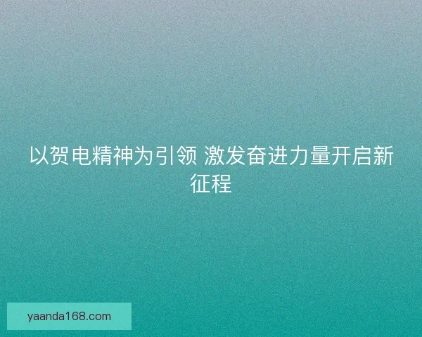 以贺电精神为引领 激发奋进力量开启新征程