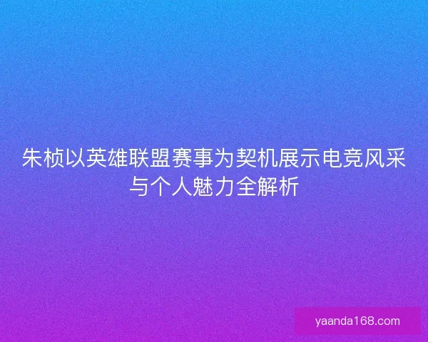 朱桢以英雄联盟赛事为契机展示电竞风采与个人魅力全解析
