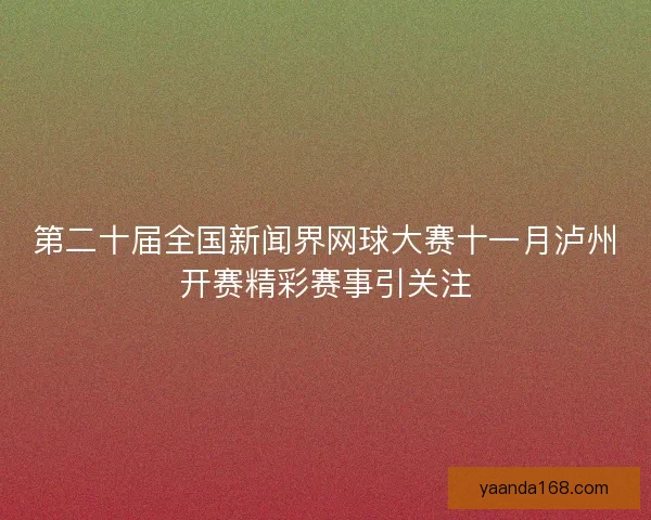 第二十届全国新闻界网球大赛十一月泸州开赛精彩赛事引关注