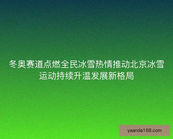 冬奥赛道点燃全民冰雪热情推动北京冰雪运动持续升温发展新格局