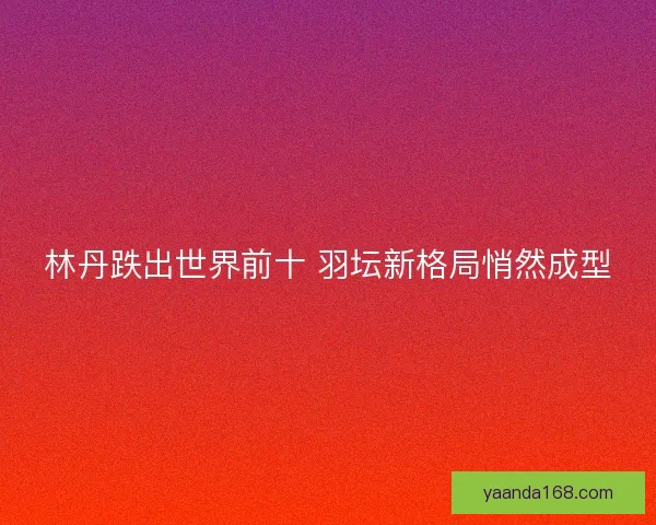 林丹跌出世界前十 羽坛新格局悄然成型