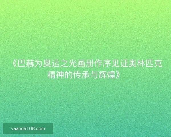 《巴赫为奥运之光画册作序见证奥林匹克精神的传承与辉煌》