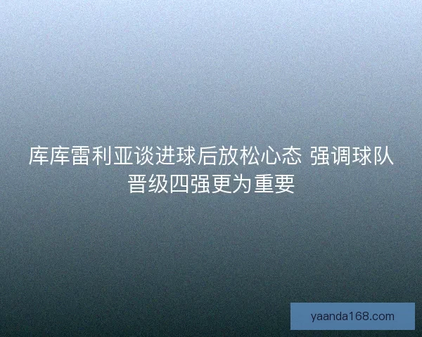 库库雷利亚谈进球后放松心态 强调球队晋级四强更为重要 库库雷利亚谈进球后放松心态 强调球队晋级四强更为重要