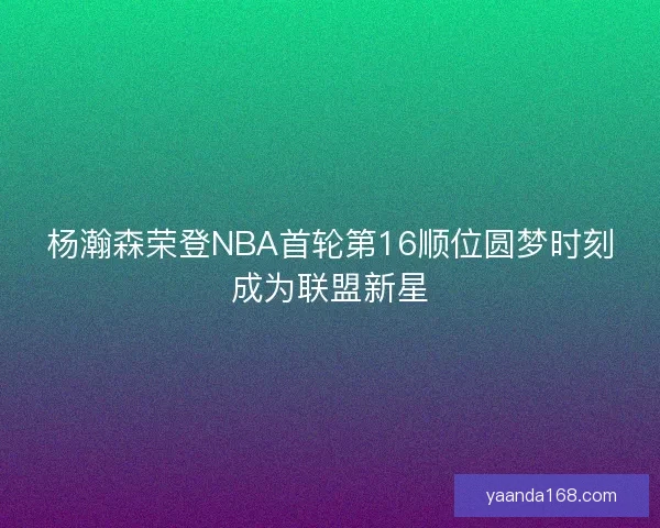 杨瀚森荣登NBA首轮第16顺位圆梦时刻成为联盟新星 杨瀚森荣登NBA首轮第16顺位圆梦时刻成为联盟新星