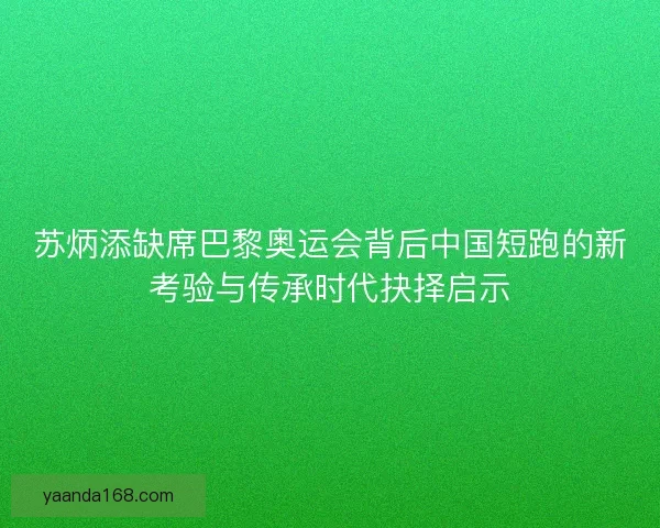 苏炳添缺席巴黎奥运会背后中国短跑的新考验与传承时代抉择启示
