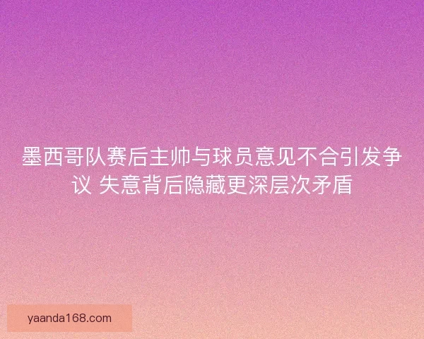 墨西哥队赛后主帅与球员意见不合引发争议 失意背后隐藏更深层次矛盾 墨西哥队赛后主帅与球员意见不合引发争议 失意背后隐藏更深层次矛盾